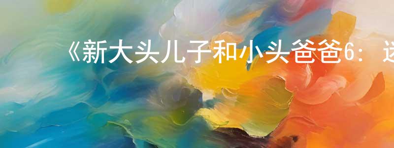 ﻿柴海龙发布﻿《新大头儿子和小头爸爸6：迷你大冒险》详情介绍_新大头儿子和小头爸爸6：迷你大冒险HD国语在线观看_新大头儿子和小头爸爸6：迷你大冒险迅雷下载_国漫